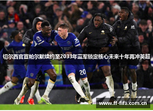 切尔西官宣帕尔默续约至2033年蓝军锁定核心未来十年再冲英超